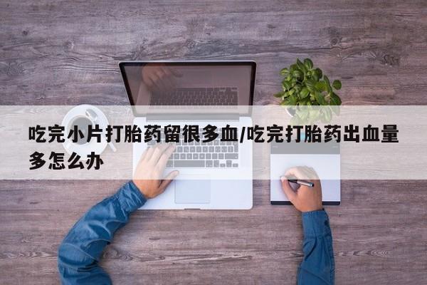 流产药购买微信吃完小片打胎药留很多血/吃完打胎药出血量多怎么办
