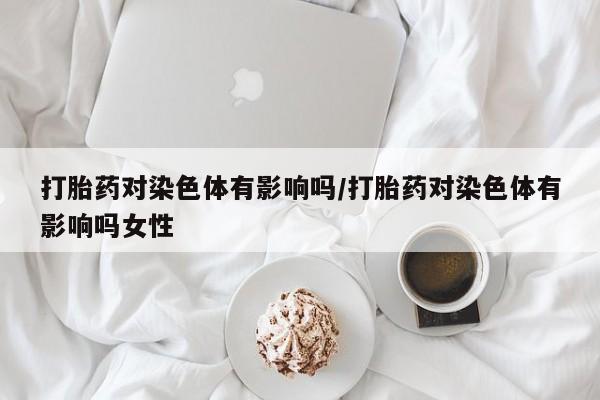 流产药购买微信打胎药对染色体有影响吗/打胎药对染色体有影响吗女性