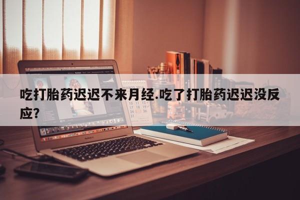 流产药购买微信吃打胎药迟迟不来月经.吃了打胎药迟迟没反应？