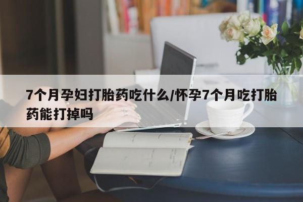 流产药购买微信7个月孕妇打胎药吃什么/怀孕7个月吃打胎药能打掉吗