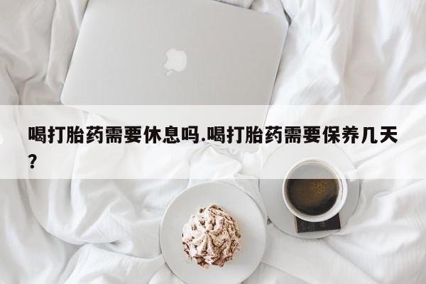 流产药购买微信喝打胎药需要休息吗.喝打胎药需要保养几天？