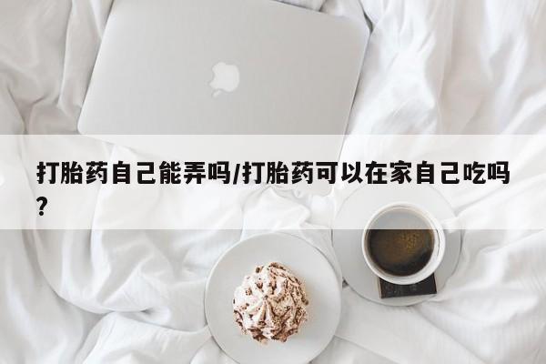 流产药购买微信打胎药自己能弄吗/打胎药可以在家自己吃吗?