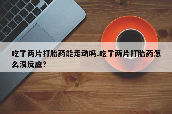 流产药购买微信吃了两片打胎药能走动吗.吃了两片打胎药怎么没反应？