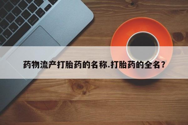 流产药购买微信药物流产打胎药的名称.打胎药的全名？
