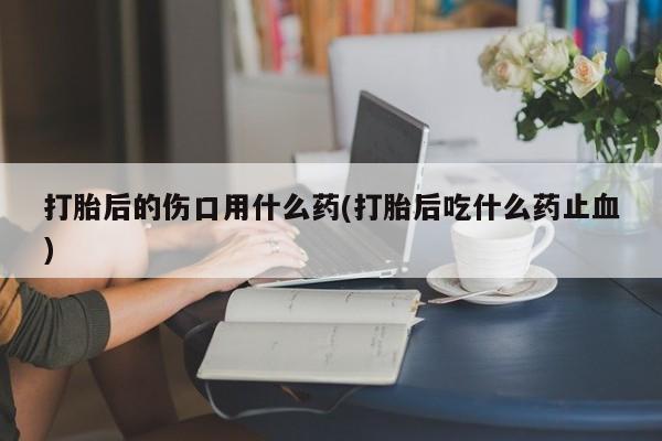 流产药购买微信打胎后的伤口用什么药(打胎后吃什么药止血)
