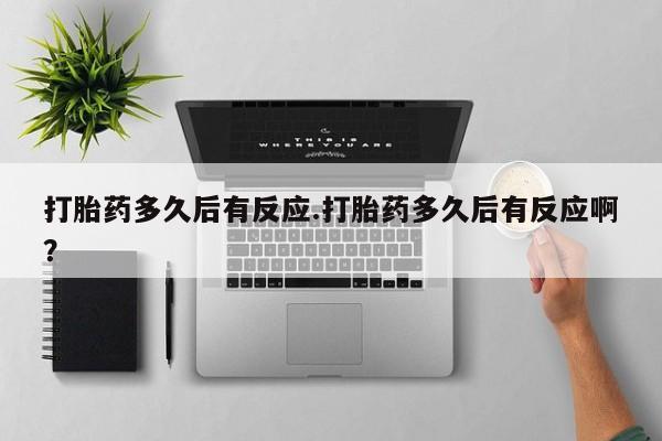 流产药购买微信打胎药多久后有反应.打胎药多久后有反应啊？