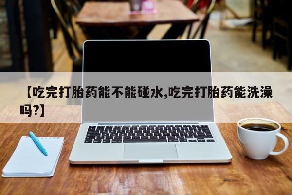 流产药购买微信【吃完打胎药能不能碰水,吃完打胎药能洗澡吗?】