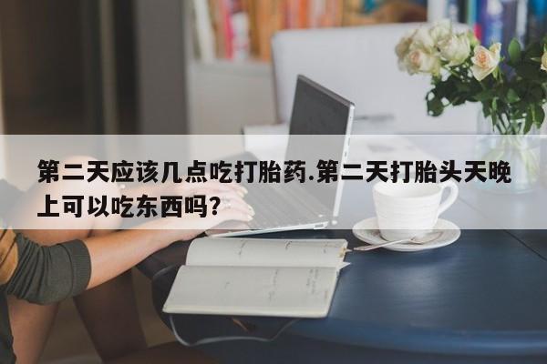 流产药购买微信第二天应该几点吃打胎药.第二天打胎头天晚上可以吃东西吗？