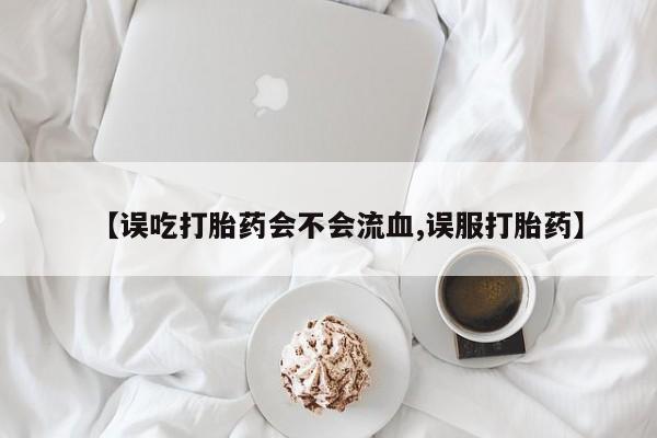 流产药购买微信【误吃打胎药会不会流血,误服打胎药】