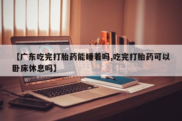 流产药购买微信【广东吃完打胎药能睡着吗,吃完打胎药可以卧床休息吗】