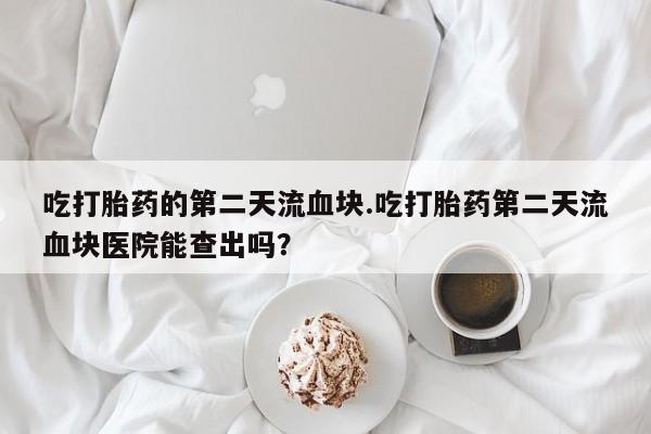 流产药购买微信吃打胎药的第二天流血块.吃打胎药第二天流血块医院能查出吗？
