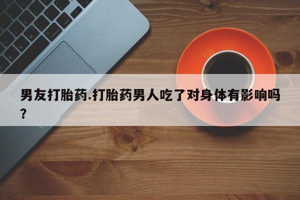流产药购买微信男友打胎药.打胎药男人吃了对身体有影响吗？