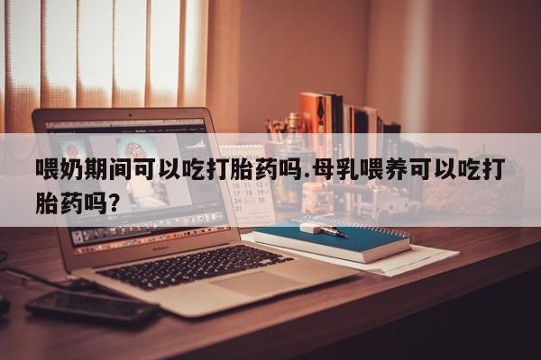 流产药购买微信喂奶期间可以吃打胎药吗.母乳喂养可以吃打胎药吗？