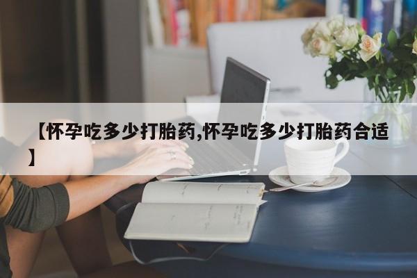 流产药购买微信【怀孕吃多少打胎药,怀孕吃多少打胎药合适】