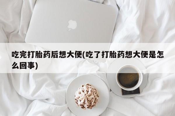 流产药购买微信吃完打胎药后想大便(吃了打胎药想大便是怎么回事)