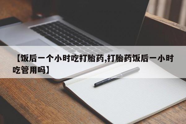 流产药购买微信【饭后一个小时吃打胎药,打胎药饭后一小时吃管用吗】