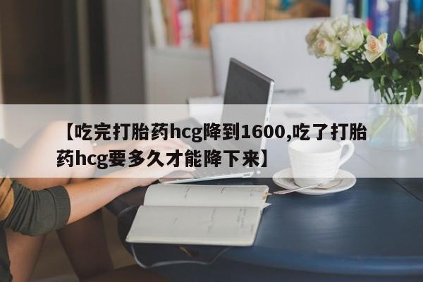 流产药购买微信【吃完打胎药hcg降到1600,吃了打胎药hcg要多久才能降下来】