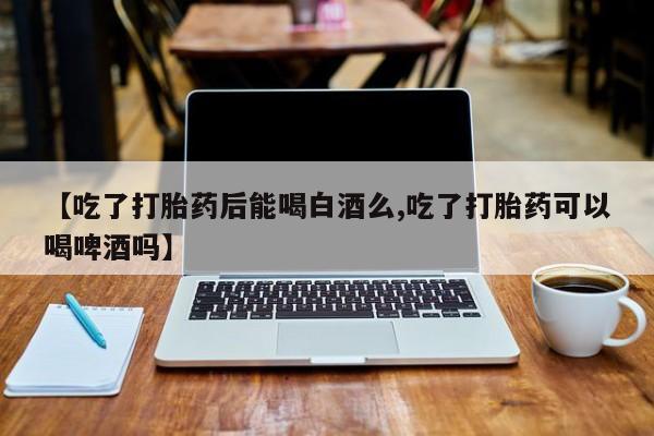 流产药购买微信【吃了打胎药后能喝白酒么,吃了打胎药可以喝啤酒吗】