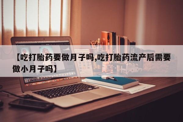 流产药购买微信【吃打胎药要做月子吗,吃打胎药流产后需要做小月子吗】