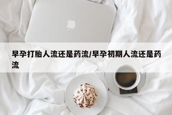 流产药购买微信早孕打胎人流还是药流/早孕初期人流还是药流