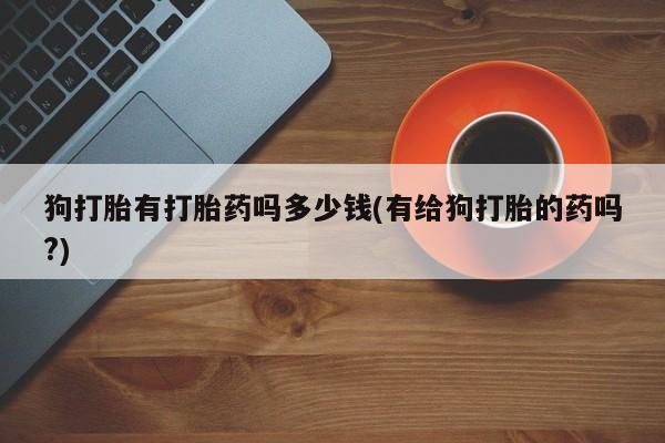 流产药购买微信狗打胎有打胎药吗多少钱(有给狗打胎的药吗?)