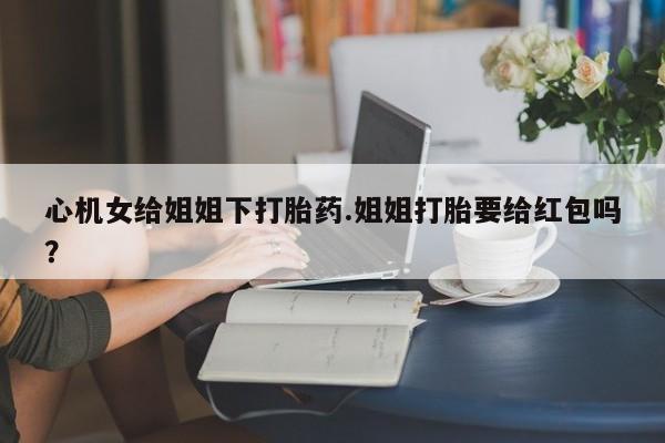 流产药购买微信心机女给姐姐下打胎药.姐姐打胎要给红包吗？