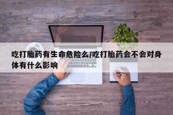 流产药购买微信吃打胎药有生命危险么/吃打胎药会不会对身体有什么影响