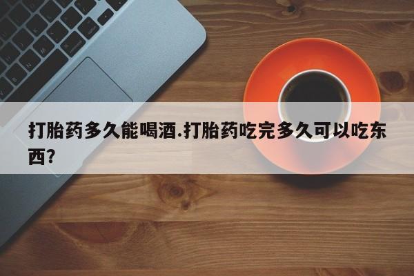 流产药购买微信打胎药多久能喝酒.打胎药吃完多久可以吃东西？