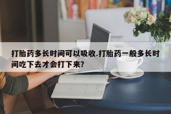 流产药购买微信打胎药多长时间可以吸收.打胎药一般多长时间吃下去才会打下来？
