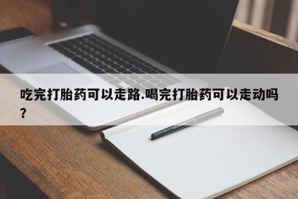 流产药购买微信吃完打胎药可以走路.喝完打胎药可以走动吗？