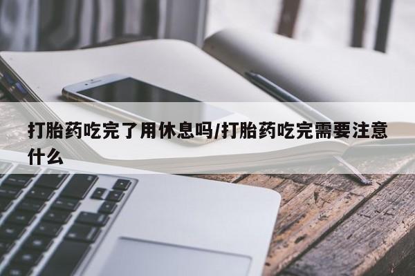 流产药购买微信打胎药吃完了用休息吗/打胎药吃完需要注意什么