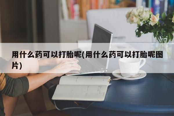 流产药购买微信用什么药可以打胎呢(用什么药可以打胎呢图片)