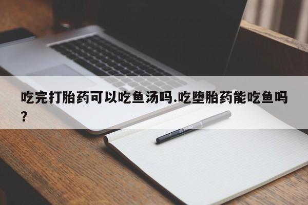 流产药购买微信吃完打胎药可以吃鱼汤吗.吃堕胎药能吃鱼吗？