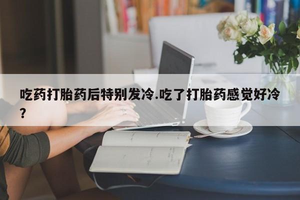 流产药购买微信吃药打胎药后特别发冷.吃了打胎药感觉好冷？