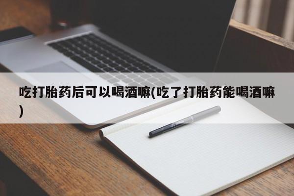 流产药购买微信吃打胎药后可以喝酒嘛(吃了打胎药能喝酒嘛)