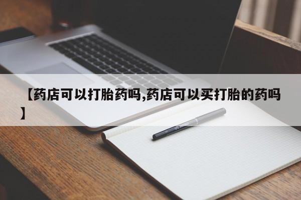流产药购买微信【药店可以打胎药吗,药店可以买打胎的药吗】