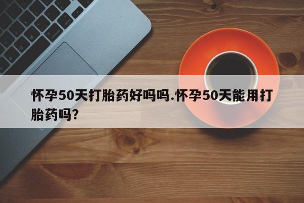 流产药购买微信怀孕50天打胎药好吗吗.怀孕50天能用打胎药吗？