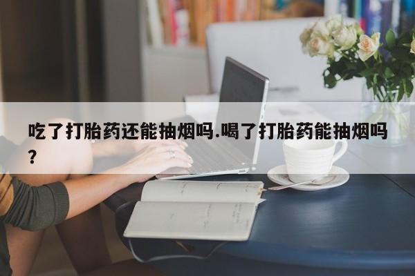 流产药购买微信吃了打胎药还能抽烟吗.喝了打胎药能抽烟吗?
